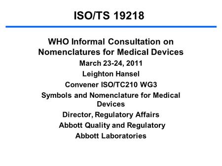 ISO/TS 19218 WHO Informal Consultation on Nomenclatures for Medical Devices March 23-24, 2011 Leighton Hansel Convener ISO/TC210 WG3 Symbols and Nomenclature.
