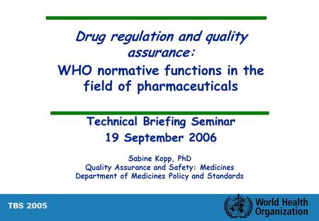 Drug regulation and quality assurance: WHO normative functions in the field of pharmaceuticals Technical Briefing Seminar 19 September 2006 Sabine Kopp,