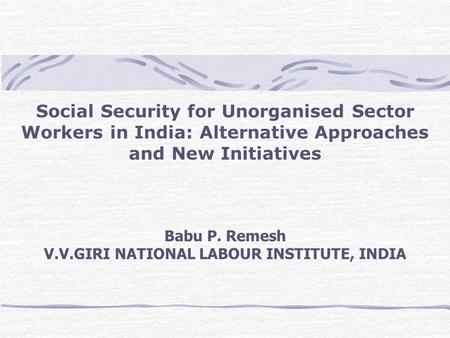 Social Security for Unorganised Sector Workers in India: Alternative Approaches and New Initiatives Babu P. Remesh V.V.GIRI NATIONAL LABOUR INSTITUTE,