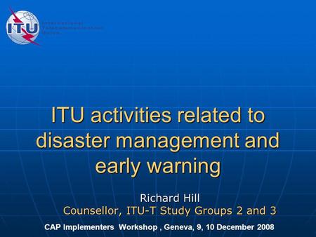 ITU activities related to disaster management and early warning Richard Hill Counsellor, ITU-T Study Groups 2 and 3 CAP Implementers Workshop, Geneva,