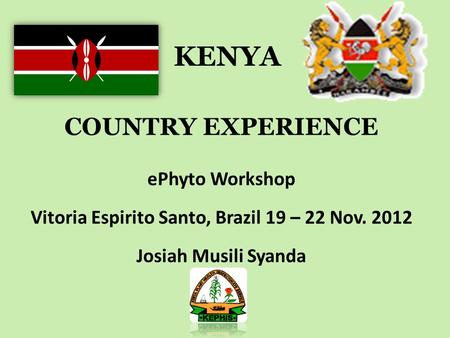 KENYA COUNTRY EXPERIENCE ePhyto Workshop Vitoria Espirito Santo, Brazil 19 – 22 Nov. 2012 Josiah Musili Syanda.