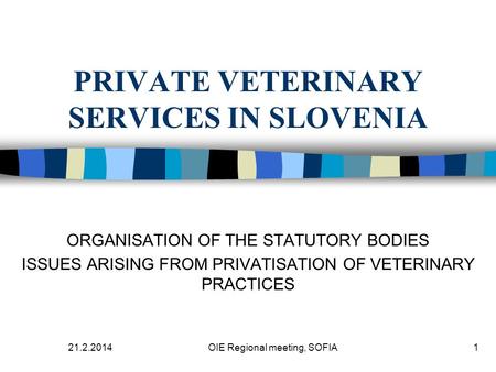 21.2.2014OIE Regional meeting, SOFIA1 PRIVATE VETERINARY SERVICES IN SLOVENIA ORGANISATION OF THE STATUTORY BODIES ISSUES ARISING FROM PRIVATISATION OF.