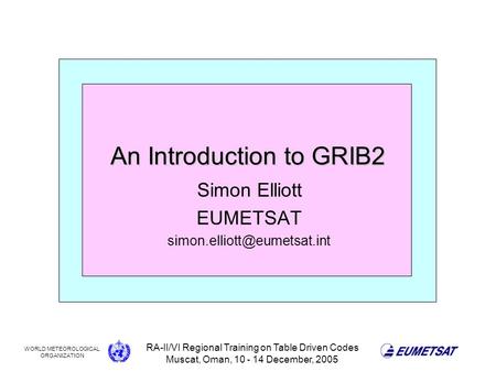 WORLD METEOROLOGICAL ORGANIZATION RA-II/VI Regional Training on Table Driven Codes Muscat, Oman, 10 - 14 December, 2005 An Introduction to GRIB2 Simon.