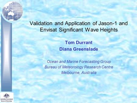 Validation and Application of Jason-1 and Envisat Significant Wave Heights Tom Durrant Diana Greenslade Ocean and Marine Forecasting Group Bureau of Meteorology.