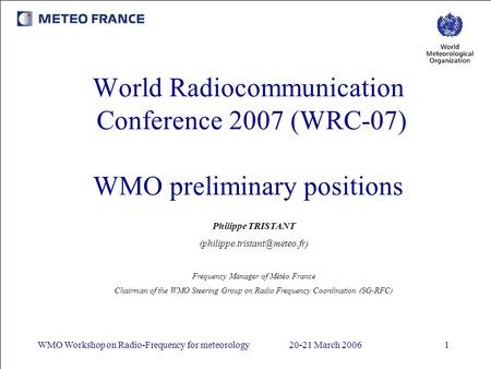 WMO Workshop on Radio-Frequency for meteorology20-21 March 20061 World Radiocommunication Conference 2007 (WRC-07) WMO preliminary positions Philippe TRISTANT.