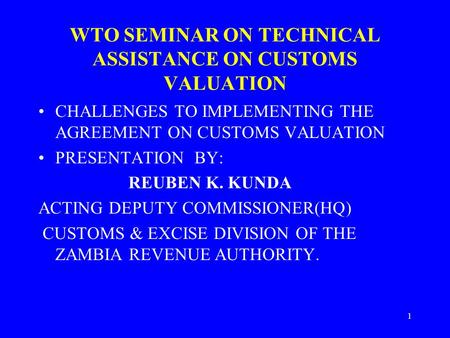 1 WTO SEMINAR ON TECHNICAL ASSISTANCE ON CUSTOMS VALUATION CHALLENGES TO IMPLEMENTING THE AGREEMENT ON CUSTOMS VALUATION PRESENTATION BY: REUBEN K. KUNDA.