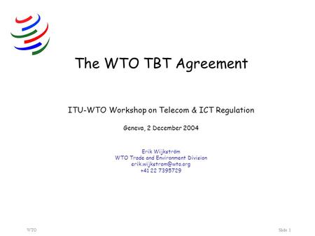 WTOSlide 1 The WTO TBT Agreement ITU-WTO Workshop on Telecom & ICT Regulation Geneva, 2 December 2004 Erik Wijkström WTO Trade and Environment Division.