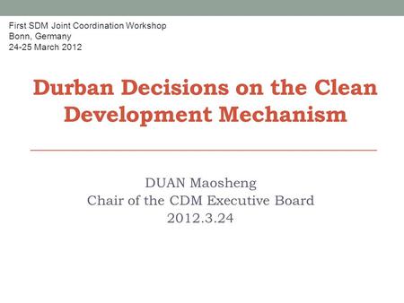 Durban Decisions on the Clean Development Mechanism DUAN Maosheng Chair of the CDM Executive Board 2012.3.24 First SDM Joint Coordination Workshop Bonn,