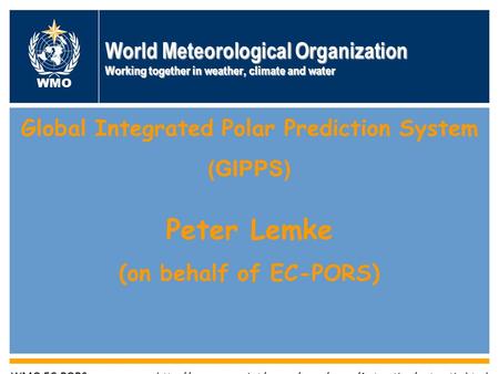 World Meteorological Organization Working together in weather, climate and water WMO Global Integrated Polar Prediction System (GIPPS) Peter Lemke (on.