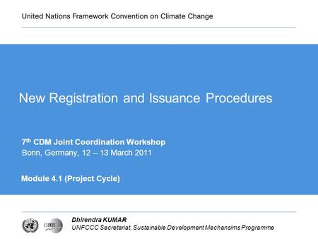 Dhirendra KUMAR UNFCCC Secretariat, Sustainable Development Mechansims Programme New Registration and Issuance Procedures 7 th CDM Joint Coordination Workshop.