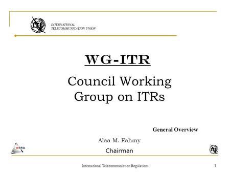 International Telecommuniction Regulations 1 WG-ITR Council Working Group on ITRs General Overview Alaa M. Fahmy Chairman.