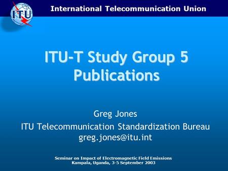 International Telecommunication Union Seminar on Impact of Electromagnetic Field Emissions Kampala, Uganda, 3-5 September 2003 ITU-T Study Group 5 Publications.