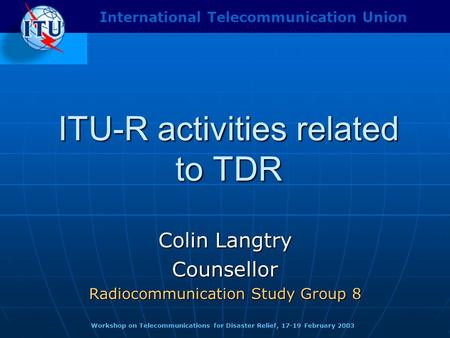 ITU-R activities related to TDR Colin Langtry Counsellor Radiocommunication Study Group 8 Workshop on Telecommunications for Disaster Relief, 17-19 February.