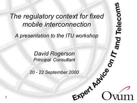 1 The regulatory context for fixed mobile interconnection A presentation to the ITU workshop David Rogerson Principal Consultant 20 - 22 September 2000.