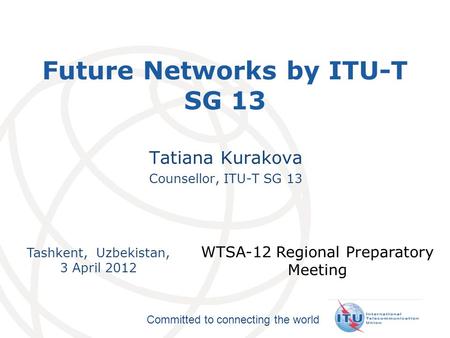 International Telecommunication Union Committed to connecting the world Tashkent, Uzbekistan, 3 April 2012 WTSA-12 Regional Preparatory Meeting Future.
