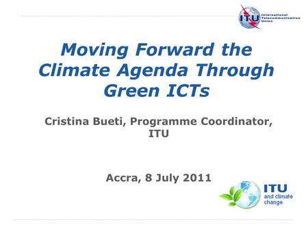 International Telecommunication Union Moving Forward the Climate Agenda Through Green ICTs Cristina Bueti, Programme Coordinator, ITU Accra, 8 July 2011.