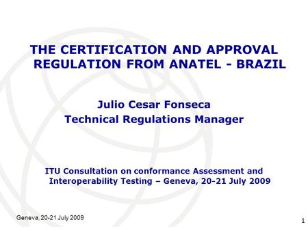 International Telecommunication Union Geneva, 20-21 July 2009 1 THE CERTIFICATION AND APPROVAL REGULATION FROM ANATEL - BRAZIL Julio Cesar Fonseca Technical.