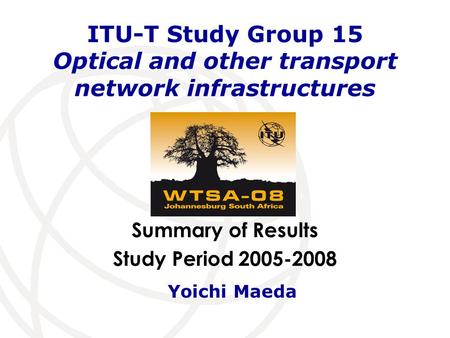 Summary of Results Study Period 2005-2008 ITU-T Study Group 15 Optical and other transport network infrastructures Yoichi Maeda.