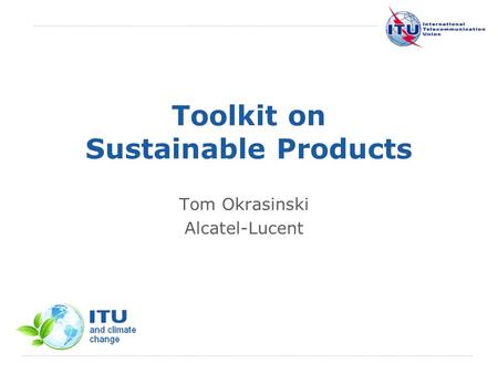 International Telecommunication Union Toolkit on Sustainable Products Tom Okrasinski Alcatel-Lucent.