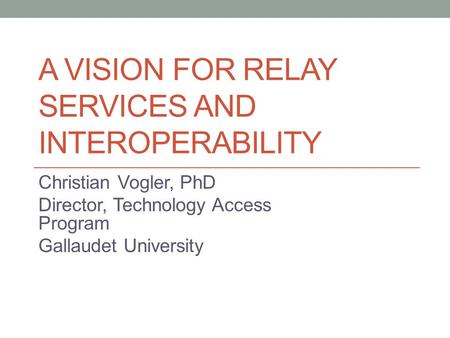 A VISION FOR RELAY SERVICES AND INTEROPERABILITY Christian Vogler, PhD Director, Technology Access Program Gallaudet University.