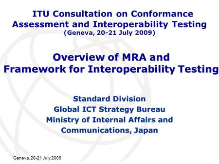 International Telecommunication Union Geneva, 20-21 July 2009 Overview of MRA and Framework for Interoperability Testing Standard Division Global ICT Strategy.