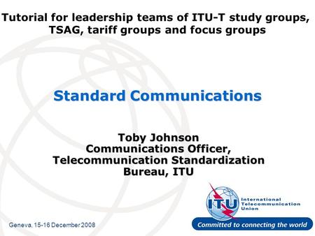 Tutorial for leadership teams of ITU-T study groups, TSAG, tariff groups and focus groups Standard Communications Toby Johnson Communications Officer,