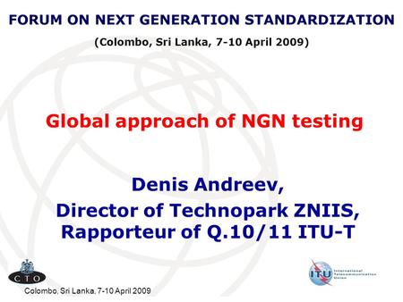 Colombo, Sri Lanka, 7-10 April 2009 Global approach of NGN testing Denis Andreev, Director of Technopark ZNIIS, Rapporteur of Q.10/11 ITU-T FORUM ON NEXT.