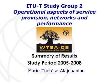 Summary of Results Study Period 2005-2008 ITU-T Study Group 2 Operational aspects of service provision, networks and performance Marie-Thérèse Alajouanine.
