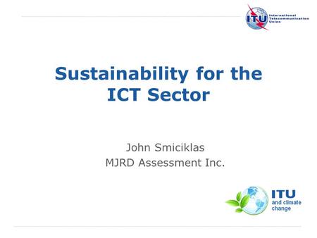 International Telecommunication Union Sustainability for the ICT Sector John Smiciklas MJRD Assessment Inc.