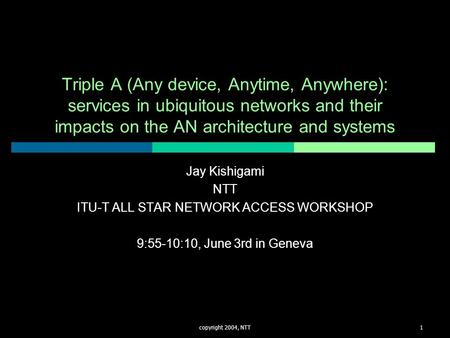 Copyright 2004, NTT1 Triple A (Any device, Anytime, Anywhere): services in ubiquitous networks and their impacts on the AN architecture and systems Jay.