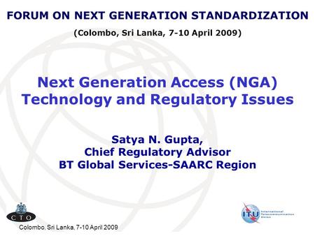 Colombo, Sri Lanka, 7-10 April 2009 Next Generation Access (NGA) Technology and Regulatory Issues Satya N. Gupta, Chief Regulatory Advisor BT Global Services-SAARC.