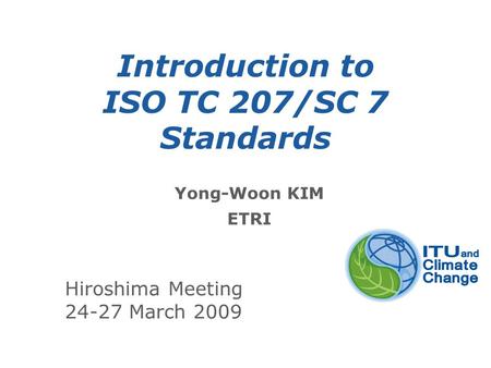 International Telecommunication Union Introduction to ISO TC 207/SC 7 Standards Yong-Woon KIM ETRI Hiroshima Meeting 24-27 March 2009.