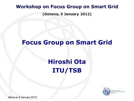 Geneva, 9 January 2012 Focus Group on Smart Grid Hiroshi Ota ITU/TSB Workshop on Focus Group on Smart Grid (Geneva, 9 January 2012)