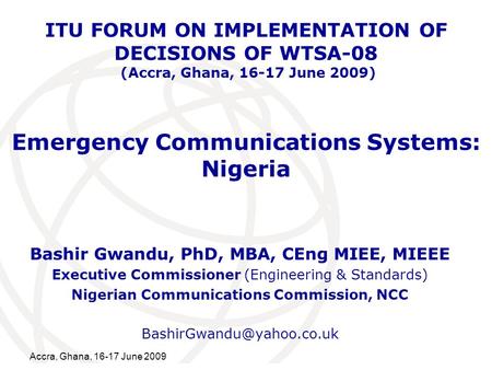 International Telecommunication Union Accra, Ghana, 16-17 June 2009 Emergency Communications Systems: Nigeria Bashir Gwandu, PhD, MBA, CEng MIEE, MIEEE.