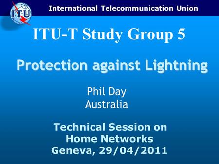 International Telecommunication Union Technical Session on Home Networks Geneva, 29/04/2011 ITU-T Study Group 5 Protection against Lightning Phil Day Australia.