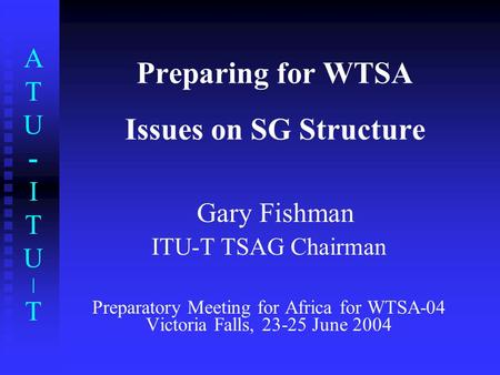 ATU-ITU|TATU-ITU|T Preparing for WTSA Issues on SG Structure Gary Fishman ITU-T TSAG Chairman Preparatory Meeting for Africa for WTSA-04 Victoria Falls,