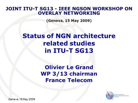 Geneva, 15 May 2009 Status of NGN architecture related studies in ITU-T SG13 Olivier Le Grand WP 3/13 chairman France Telecom JOINT ITU-T SG13 - IEEE NGSON.