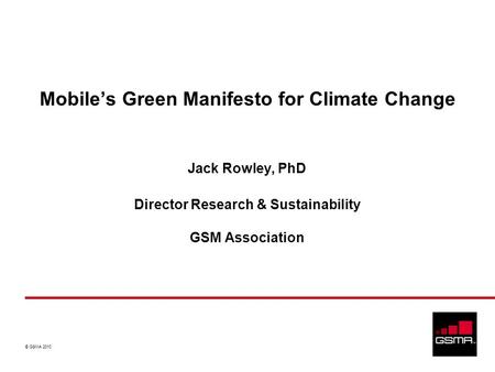 © GSMA 2010 Jack Rowley, PhD Director Research & Sustainability GSM Association Mobiles Green Manifesto for Climate Change.