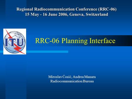 Regional Radiocommunication Conference (RRC-06) 15 May - 16 June 2006, Geneva, Switzerland RRC-06 Planning Interface Miroslav Ćosić, Andrea Manara Radiocommunication.