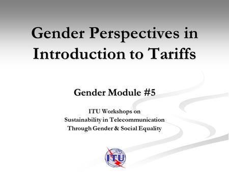 Gender Perspectives in Introduction to Tariffs Gender Module #5 ITU Workshops on Sustainability in Telecommunication Through Gender & Social Equality.