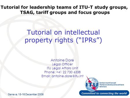 Tutorial on intellectual property rights (IPRs) Antoine Dore Legal Officer ITU Legal Affairs Unit Phone: +41 22 730 6338   Tutorial.