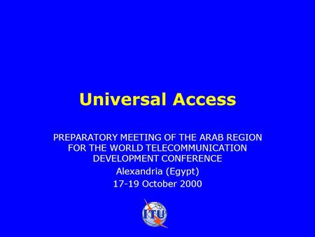 Universal Access PREPARATORY MEETING OF THE ARAB REGION FOR THE WORLD TELECOMMUNICATION DEVELOPMENT CONFERENCE Alexandria (Egypt) 17-19 October 2000.