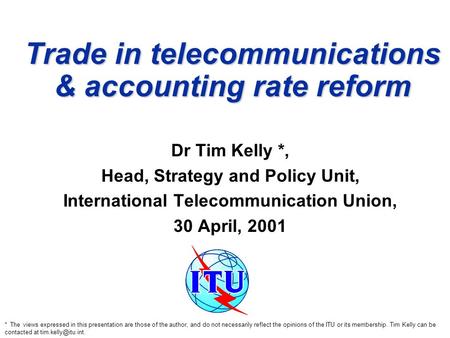Trade in telecommunications & accounting rate reform Dr Tim Kelly *, Head, Strategy and Policy Unit, International Telecommunication Union, 30 April, 2001.