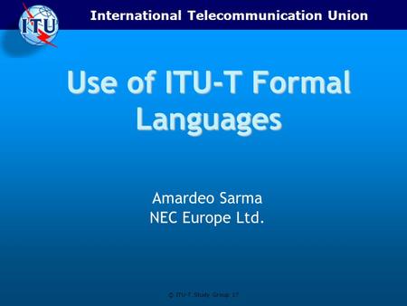International Telecommunication Union © ITU-T Study Group 17 Use of ITU-T Formal Languages Amardeo Sarma NEC Europe Ltd.