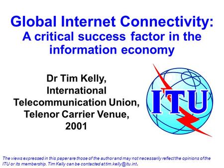 Global Internet Connectivity: A critical success factor in the information economy Dr Tim Kelly, International Telecommunication Union, Telenor Carrier.