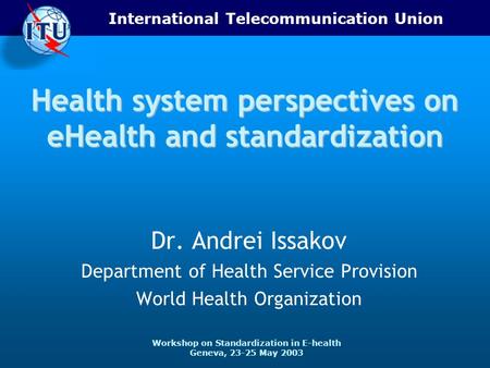 International Telecommunication Union Workshop on Standardization in E-health Geneva, 23-25 May 2003 Health system perspectives on eHealth and standardization.
