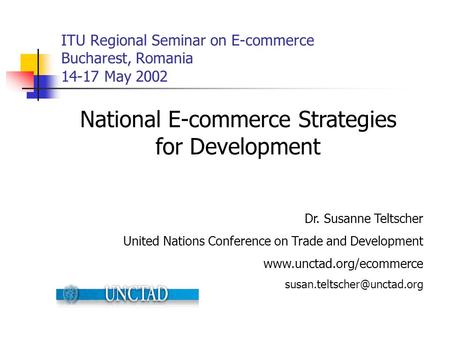 ITU Regional Seminar on E-commerce Bucharest, Romania 14-17 May 2002 National E-commerce Strategies for Development Dr. Susanne Teltscher United Nations.