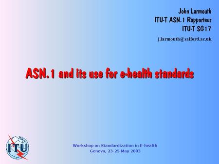 ASN.1 and its use for e-health standards John Larmouth ITU-T ASN.1 Rapporteur ITU-T SG17 Workshop on Standardization in E-health.
