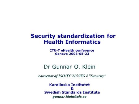 Security standardization for Health Informatics ITU-T eHealth conference Geneva 2003-05-23 Dr Gunnar O. Klein convenor of ISO/TC 215/WG 4 Security Karolinska.