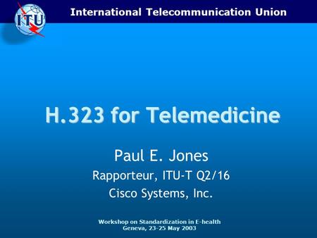 International Telecommunication Union Workshop on Standardization in E-health Geneva, 23-25 May 2003 H.323 for Telemedicine Paul E. Jones Rapporteur, ITU-T.